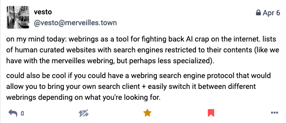 A post from @vesto (posted April 6 2024) which reads: "on my mind today: webrings as a tool for fighting back AI crap on the internet. lists of human curated websites with search engines restricted to their contents (like we have with the merveilles webring, but perhaps less specialized). could also be cool if you could have a webring search engine protocol that would allow you to bring your own search client + easily switch it between different webrings depending on what you're looking for."